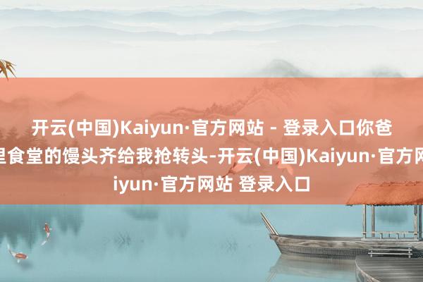 开云(中国)Kaiyun·官方网站 - 登录入口你爸怕是要把厂里食堂的馒头齐给我抢转头-开云(中国)Kaiyun·官方网站 登录入口