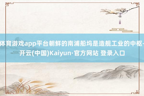 体育游戏app平台朝鲜的南浦船坞是造舰工业的中枢-开云(中国)Kaiyun·官方网站 登录入口