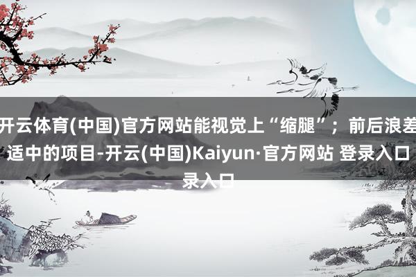 开云体育(中国)官方网站能视觉上“缩腿”；前后浪差适中的项目-开云(中国)Kaiyun·官方网站 登录入口