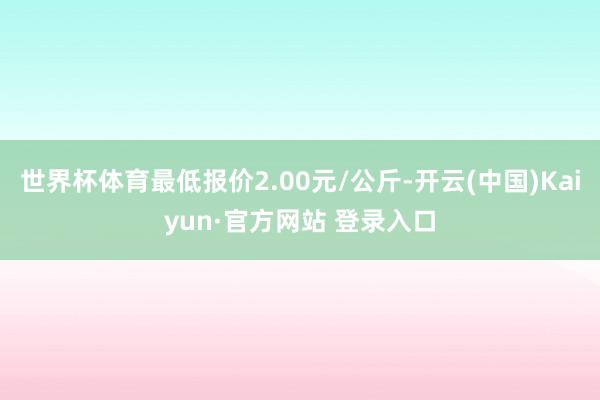 世界杯体育最低报价2.00元/公斤-开云(中国)Kaiyun·官方网站 登录入口