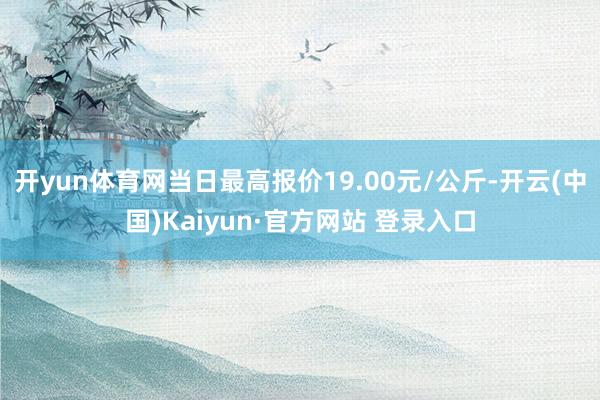 开yun体育网当日最高报价19.00元/公斤-开云(中国)Kaiyun·官方网站 登录入口
