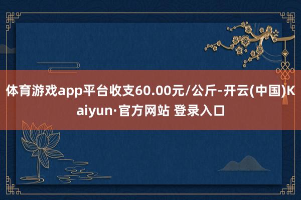 体育游戏app平台收支60.00元/公斤-开云(中国)Kaiyun·官方网站 登录入口
