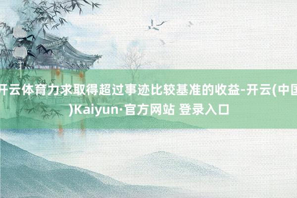 开云体育力求取得超过事迹比较基准的收益-开云(中国)Kaiyun·官方网站 登录入口