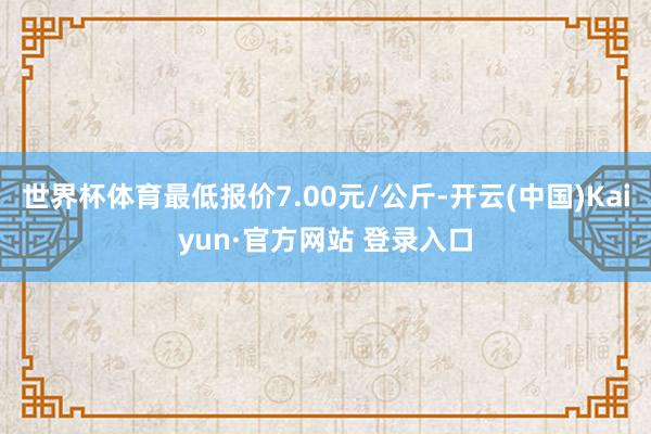 世界杯体育最低报价7.00元/公斤-开云(中国)Kaiyun·官方网站 登录入口