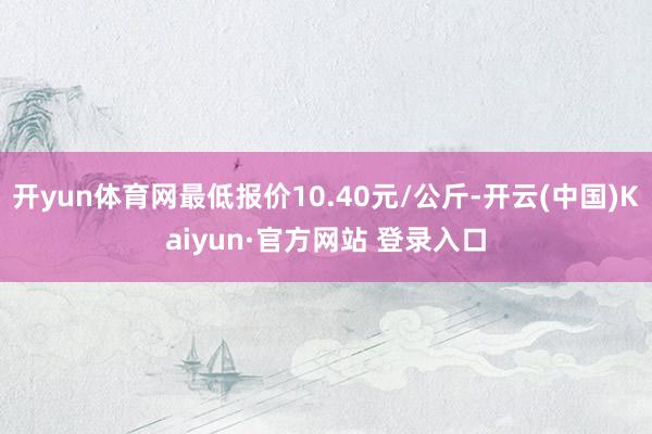 开yun体育网最低报价10.40元/公斤-开云(中国)Kaiyun·官方网站 登录入口