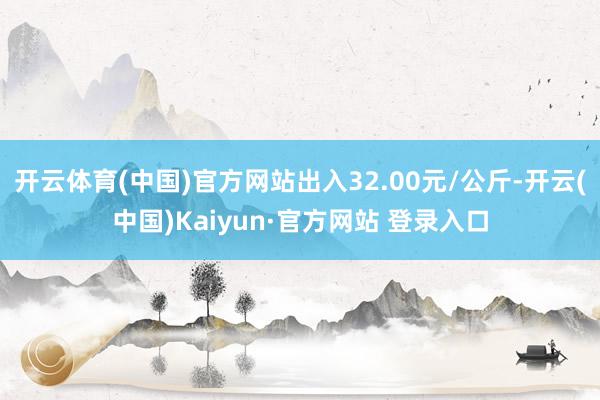 开云体育(中国)官方网站出入32.00元/公斤-开云(中国)Kaiyun·官方网站 登录入口