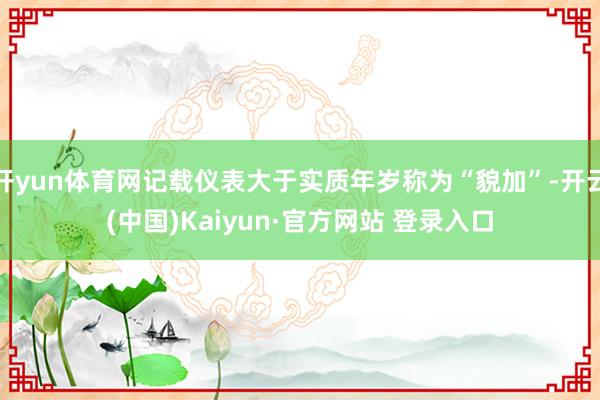 开yun体育网记载仪表大于实质年岁称为“貌加”-开云(中国)Kaiyun·官方网站 登录入口