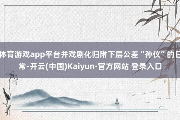 体育游戏app平台并戏剧化归附下层公差“孙仪”的日常-开云(中国)Kaiyun·官方网站 登录入口