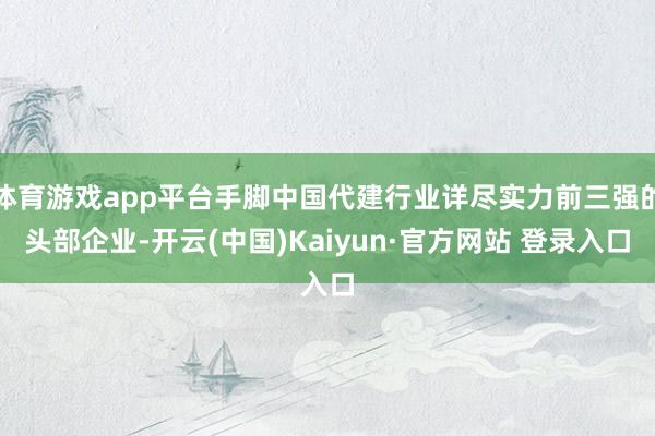 体育游戏app平台手脚中国代建行业详尽实力前三强的头部企业-开云(中国)Kaiyun·官方网站 登录入口