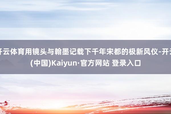 开云体育用镜头与翰墨记载下千年宋都的极新风仪-开云(中国)Kaiyun·官方网站 登录入口