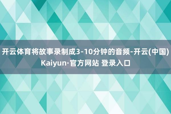 开云体育将故事录制成3-10分钟的音频-开云(中国)Kaiyun·官方网站 登录入口