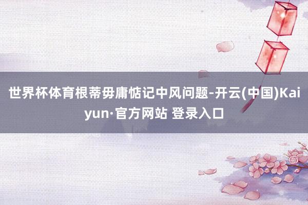 世界杯体育根蒂毋庸惦记中风问题-开云(中国)Kaiyun·官方网站 登录入口