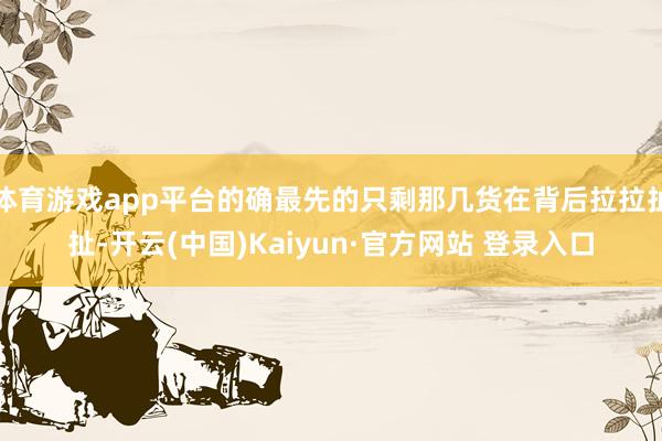 体育游戏app平台的确最先的只剩那几货在背后拉拉扯扯-开云(中国)Kaiyun·官方网站 登录入口