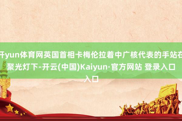 开yun体育网英国首相卡梅伦拉着中广核代表的手站在聚光灯下-开云(中国)Kaiyun·官方网站 登录入口