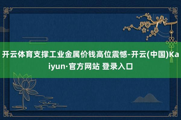 开云体育支撑工业金属价钱高位震憾-开云(中国)Kaiyun·官方网站 登录入口