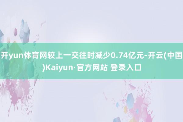 开yun体育网较上一交往时减少0.74亿元-开云(中国)Kaiyun·官方网站 登录入口