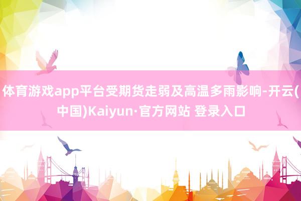 体育游戏app平台受期货走弱及高温多雨影响-开云(中国)Kaiyun·官方网站 登录入口