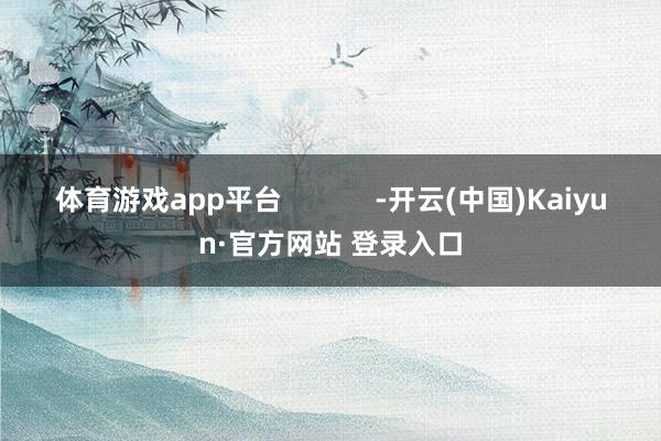 体育游戏app平台            -开云(中国)Kaiyun·官方网站 登录入口