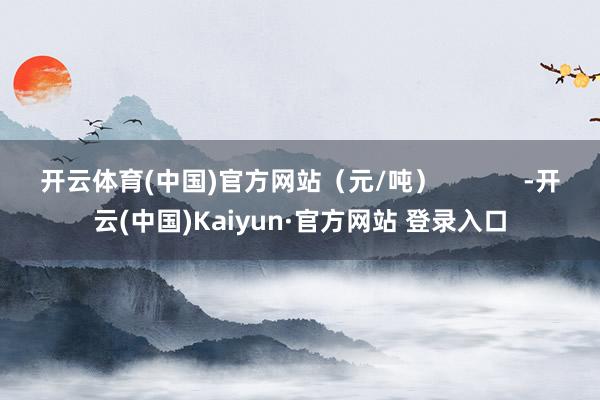 开云体育(中国)官方网站（元/吨）            -开云(中国)Kaiyun·官方网站 登录入口