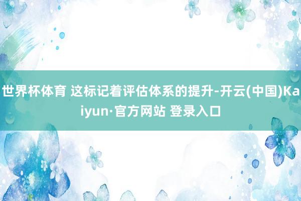 世界杯体育 这标记着评估体系的提升-开云(中国)Kaiyun·官方网站 登录入口