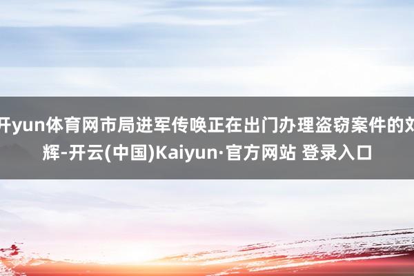 开yun体育网市局进军传唤正在出门办理盗窃案件的刘辉-开云(中国)Kaiyun·官方网站 登录入口