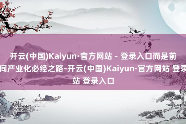 开云(中国)Kaiyun·官方网站 - 登录入口而是前沿时间产业化必经之路-开云(中国)Kaiyun·官方网站 登录入口
