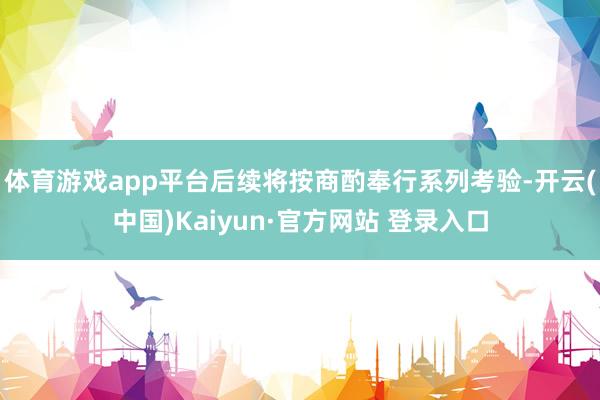 体育游戏app平台后续将按商酌奉行系列考验-开云(中国)Kaiyun·官方网站 登录入口