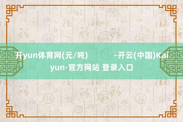 开yun体育网(元/吨)            -开云(中国)Kaiyun·官方网站 登录入口