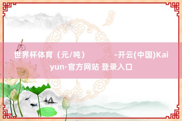 世界杯体育（元/吨）            -开云(中国)Kaiyun·官方网站 登录入口