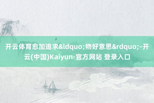 开云体育愈加追求“物好意思”-开云(中国)Kaiyun·官方网站 登录入口