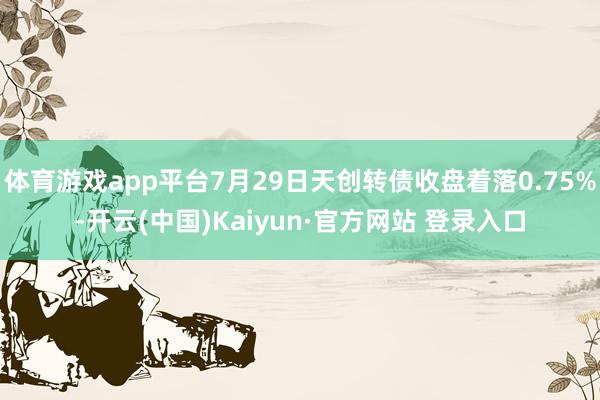 体育游戏app平台7月29日天创转债收盘着落0.75%-开云(中国)Kaiyun·官方网站 登录入口