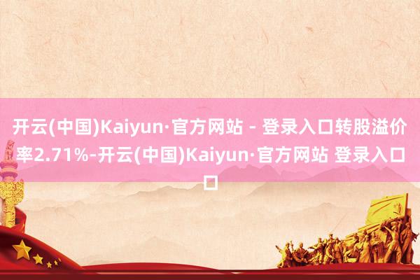 开云(中国)Kaiyun·官方网站 - 登录入口转股溢价率2.71%-开云(中国)Kaiyun·官方网站 登录入口