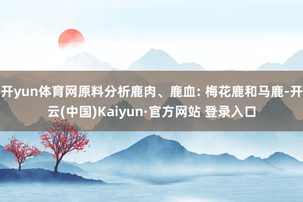 开yun体育网原料分析鹿肉、鹿血: 梅花鹿和马鹿-开云(中国)Kaiyun·官方网站 登录入口