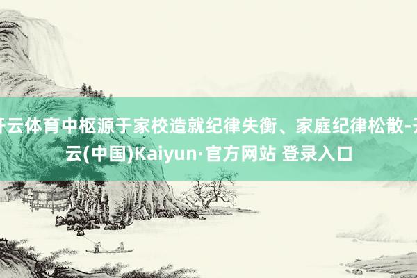 开云体育中枢源于家校造就纪律失衡、家庭纪律松散-开云(中国)Kaiyun·官方网站 登录入口