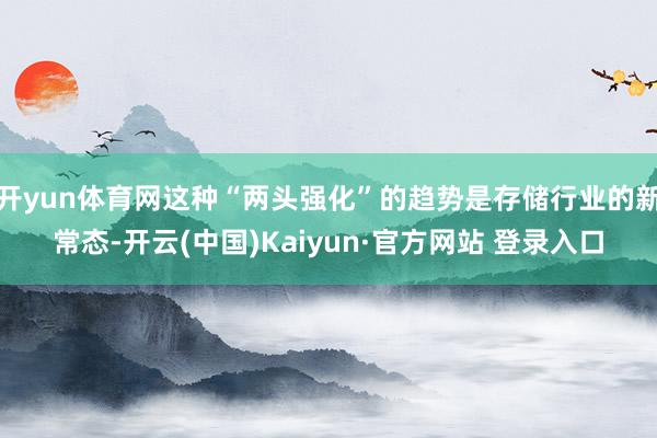 开yun体育网这种“两头强化”的趋势是存储行业的新常态-开云(中国)Kaiyun·官方网站 登录入口