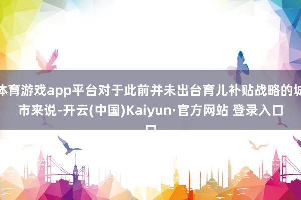 体育游戏app平台对于此前并未出台育儿补贴战略的城市来说-开云(中国)Kaiyun·官方网站 登录入口