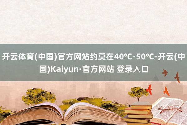 开云体育(中国)官方网站约莫在40℃-50℃-开云(中国)Kaiyun·官方网站 登录入口