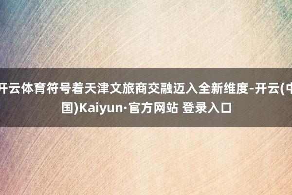 开云体育符号着天津文旅商交融迈入全新维度-开云(中国)Kaiyun·官方网站 登录入口