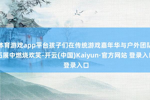 体育游戏app平台孩子们在传统游戏嘉年华与户外团队拓展中燃烧欢笑-开云(中国)Kaiyun·官方网站 登录入口