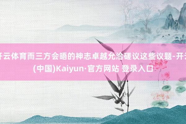 开云体育而三方会晤的神志卓越允洽磋议这些议题-开云(中国)Kaiyun·官方网站 登录入口