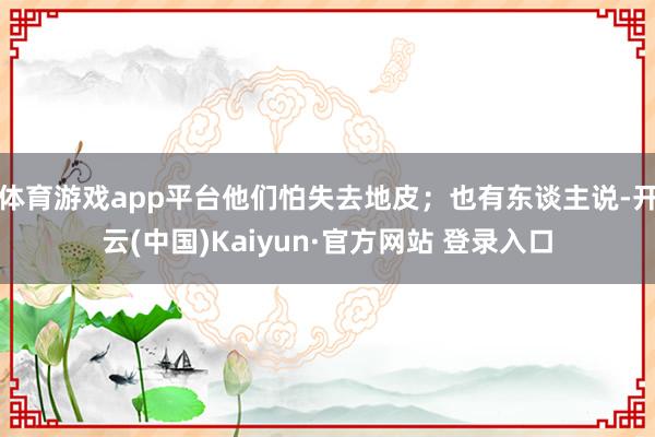 体育游戏app平台他们怕失去地皮；也有东谈主说-开云(中国)Kaiyun·官方网站 登录入口