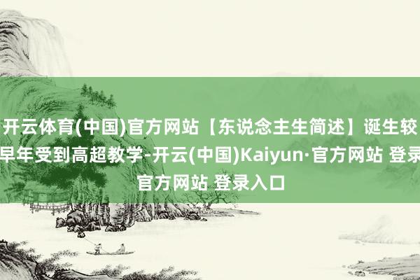 开云体育(中国)官方网站【东说念主生简述】诞生较好或早年受到高超教学-开云(中国)Kaiyun·官方网站 登录入口