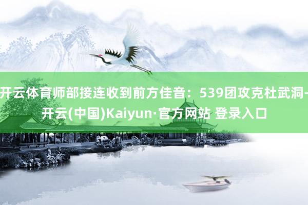 开云体育师部接连收到前方佳音:539团攻克杜武洞-开云(中国)Kaiyun·官方网站 登录入口
