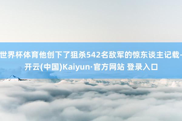 世界杯体育他创下了狙杀542名敌军的惊东谈主记载-开云(中国)Kaiyun·官方网站 登录入口