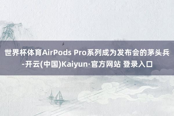 世界杯体育AirPods Pro系列成为发布会的茅头兵-开云(中国)Kaiyun·官方网站 登录入口