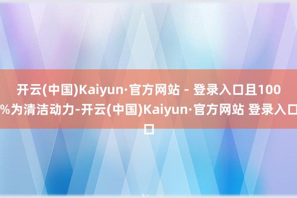 开云(中国)Kaiyun·官方网站 - 登录入口且100%为清洁动力-开云(中国)Kaiyun·官方网站 登录入口