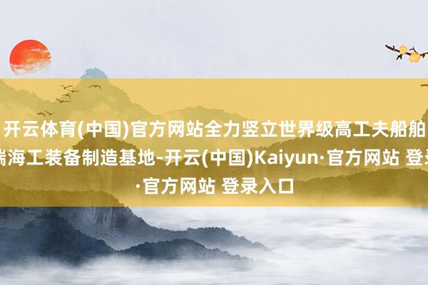 开云体育(中国)官方网站全力竖立世界级高工夫船舶与高端海工装备制造基地-开云(中国)Kaiyun·官方网站 登录入口
