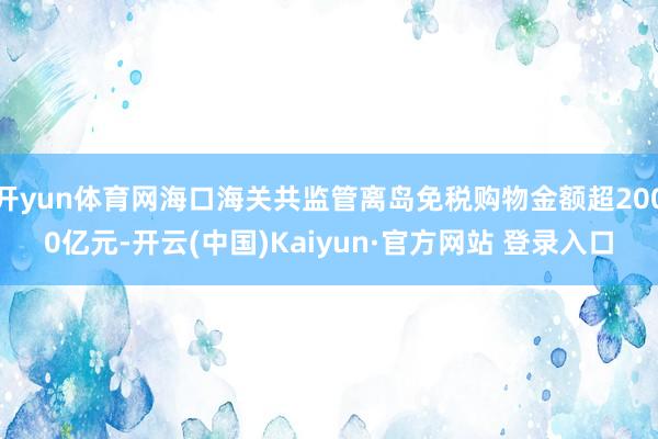 开yun体育网海口海关共监管离岛免税购物金额超2000亿元-开云(中国)Kaiyun·官方网站 登录入口