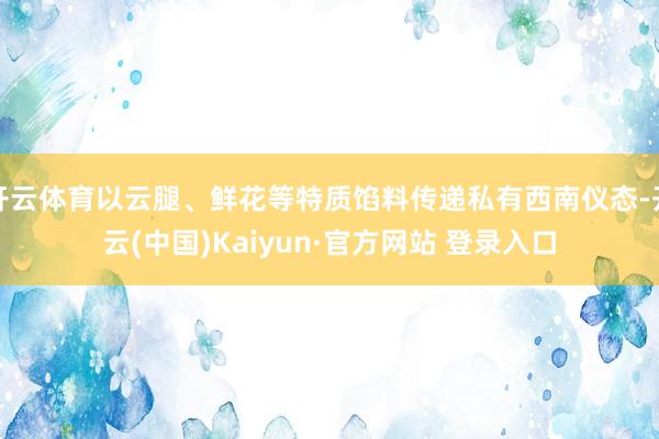 开云体育以云腿、鲜花等特质馅料传递私有西南仪态-开云(中国)Kaiyun·官方网站 登录入口