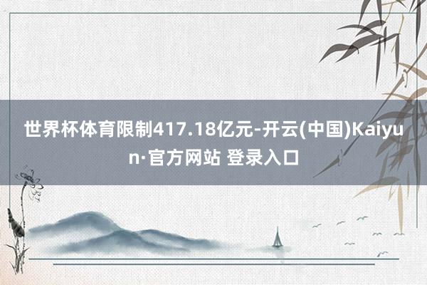 世界杯体育限制417.18亿元-开云(中国)Kaiyun·官方网站 登录入口